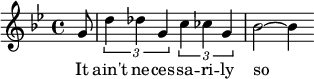 
{ \set Staff.midiInstrument = #"alto sax" \key bes \major \time 4/4 \partial 8
  g'8 | \times 2/3 {d''4 des''g'}\times 2/3 {c''4 ces'' g'} | bes'2~ bes'4
}
\addlyrics { It ain't ne -- ces -- sa -- ri -- ly so }
