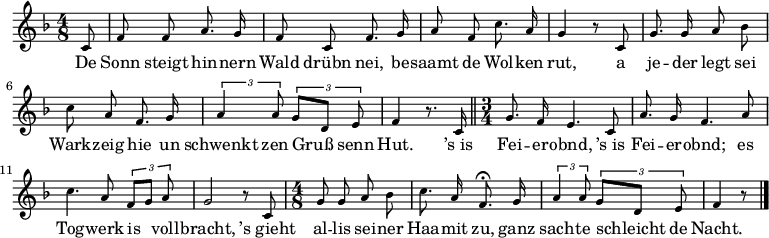 
\relative c' {\key f \major \time 4/8 \tiny \autoBeamOff
\partial 8 c8 | f f a8. g16 | f8 c f8. g16 | a8 f c'8. a16 | g4 r8 c,8 |
g'8. g16 a8 bes | c a f8. g 16 | \times 2/3 { a4 a8 } \times 2/3 { g8[ d] e } | f4 r8. c16 \bar "||"
\time 3/4 g'8. f16 e4. c8 | a'8. g16 f4. a8 | c4. a8 \times 2/3 { f8[ g] a } | g2 r8 c,8 | 
\time 4/8 g'8 g a bes | c8. a16 f8. \fermata g16 | \times 2/3 { a4 a8 } \times 2/3 { g8[ d] e } | f4 r8 \bar "|."
}
\addlyrics {
De Sonn steigt hin -- nern Wald drübn nei,
be -- saamt de Wol -- ken rut,
a je -- der legt sei Wark -- zeig hie
un schwenkt zen Gruß senn Hut.

’s_is Fei -- er -- obnd, ’s_is Fei -- er -- obnd;
es Tog -- werk is voll -- bracht,
’s_gieht al -- lis sei -- ner Haa -- mit zu,
ganz sach -- te schleicht de Nacht.
}
